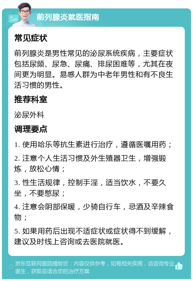 前列腺炎就医指南 常见症状 前列腺炎是男性常见的泌尿系统疾病，主要症状包括尿频、尿急、尿痛、排尿困难等，尤其在夜间更为明显。易感人群为中老年男性和有不良生活习惯的男性。 推荐科室 泌尿外科 调理要点 1. 使用哈乐等抗生素进行治疗，遵循医嘱用药； 2. 注意个人生活习惯及外生殖器卫生，增强锻炼，放松心情； 3. 性生活规律，控制手淫，适当饮水，不要久坐，不要憋尿； 4. 注意会阴部保暖，少骑自行车，忌酒及辛辣食物； 5. 如果用药后出现不适症状或症状得不到缓解，建议及时线上咨询或去医院就医。