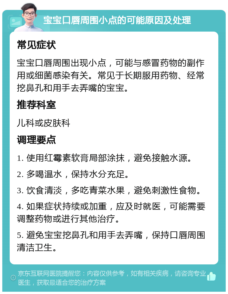 宝宝口唇周围小点的可能原因及处理 常见症状 宝宝口唇周围出现小点，可能与感冒药物的副作用或细菌感染有关。常见于长期服用药物、经常挖鼻孔和用手去弄嘴的宝宝。 推荐科室 儿科或皮肤科 调理要点 1. 使用红霉素软膏局部涂抹，避免接触水源。 2. 多喝温水，保持水分充足。 3. 饮食清淡，多吃青菜水果，避免刺激性食物。 4. 如果症状持续或加重，应及时就医，可能需要调整药物或进行其他治疗。 5. 避免宝宝挖鼻孔和用手去弄嘴，保持口唇周围清洁卫生。