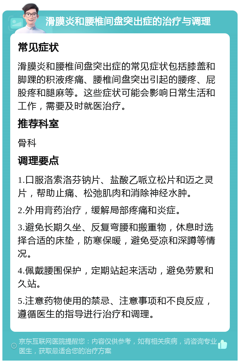 滑膜炎和腰椎间盘突出症的治疗与调理 常见症状 滑膜炎和腰椎间盘突出症的常见症状包括膝盖和脚踝的积液疼痛、腰椎间盘突出引起的腰疼、屁股疼和腿麻等。这些症状可能会影响日常生活和工作，需要及时就医治疗。 推荐科室 骨科 调理要点 1.口服洛索洛芬钠片、盐酸乙哌立松片和迈之灵片，帮助止痛、松弛肌肉和消除神经水肿。 2.外用膏药治疗，缓解局部疼痛和炎症。 3.避免长期久坐、反复弯腰和搬重物，休息时选择合适的床垫，防寒保暖，避免受凉和深蹲等情况。 4.佩戴腰围保护，定期站起来活动，避免劳累和久站。 5.注意药物使用的禁忌、注意事项和不良反应，遵循医生的指导进行治疗和调理。