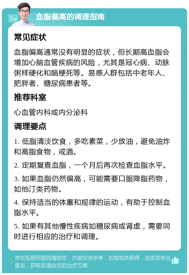 血脂偏高的调理指南 常见症状 血脂偏高通常没有明显的症状，但长期高血脂会增加心脑血管疾病的风险，尤其是冠心病、动脉粥样硬化和脑梗死等。易感人群包括中老年人、肥胖者、糖尿病患者等。 推荐科室 心血管内科或内分泌科 调理要点 1. 低脂清淡饮食，多吃素菜，少放油，避免油炸和高脂食物，戒酒。 2. 定期复查血脂，一个月后再次检查血脂水平。 3. 如果血脂仍然偏高，可能需要口服降脂药物，如他汀类药物。 4. 保持适当的体重和规律的运动，有助于控制血脂水平。 5. 如果有其他慢性疾病如糖尿病或肾虚，需要同时进行相应的治疗和调理。