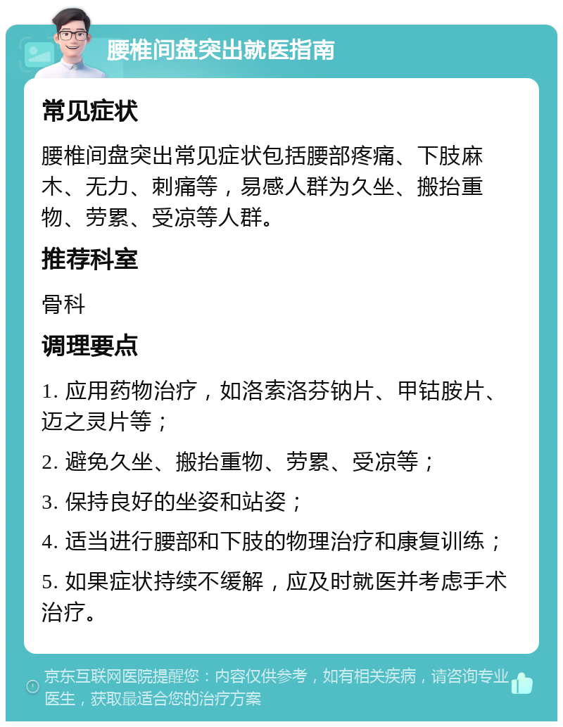 腰椎间盘突出就医指南 常见症状 腰椎间盘突出常见症状包括腰部疼痛、下肢麻木、无力、刺痛等，易感人群为久坐、搬抬重物、劳累、受凉等人群。 推荐科室 骨科 调理要点 1. 应用药物治疗，如洛索洛芬钠片、甲钴胺片、迈之灵片等； 2. 避免久坐、搬抬重物、劳累、受凉等； 3. 保持良好的坐姿和站姿； 4. 适当进行腰部和下肢的物理治疗和康复训练； 5. 如果症状持续不缓解，应及时就医并考虑手术治疗。