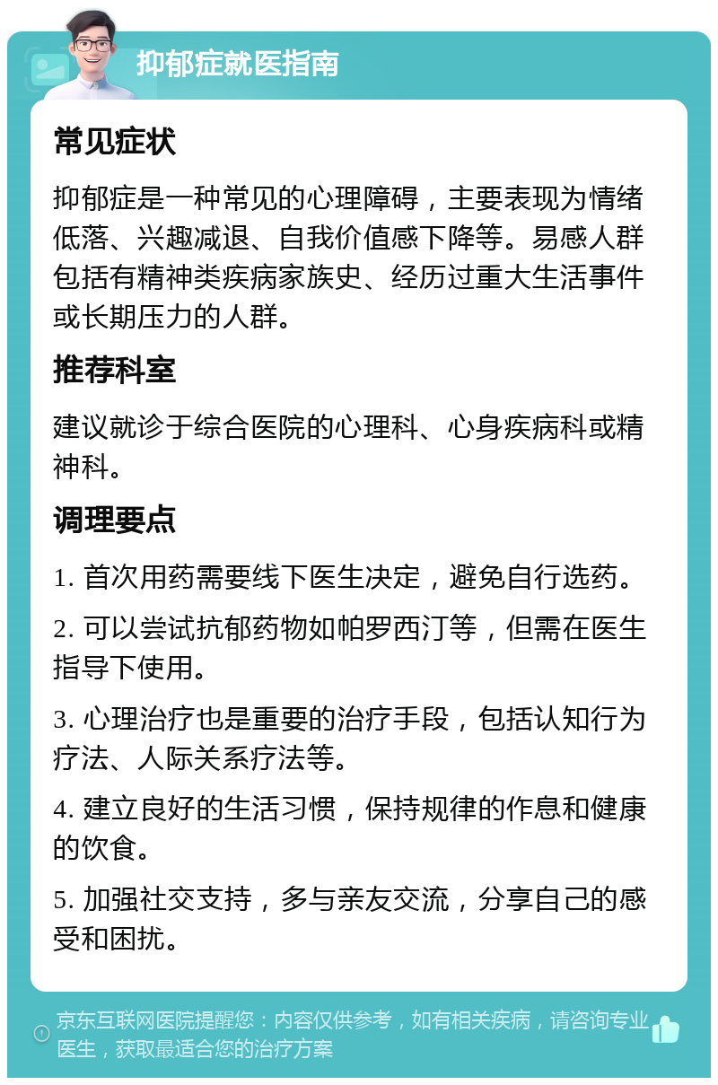 抑郁症就医指南 常见症状 抑郁症是一种常见的心理障碍，主要表现为情绪低落、兴趣减退、自我价值感下降等。易感人群包括有精神类疾病家族史、经历过重大生活事件或长期压力的人群。 推荐科室 建议就诊于综合医院的心理科、心身疾病科或精神科。 调理要点 1. 首次用药需要线下医生决定，避免自行选药。 2. 可以尝试抗郁药物如帕罗西汀等，但需在医生指导下使用。 3. 心理治疗也是重要的治疗手段，包括认知行为疗法、人际关系疗法等。 4. 建立良好的生活习惯，保持规律的作息和健康的饮食。 5. 加强社交支持，多与亲友交流，分享自己的感受和困扰。