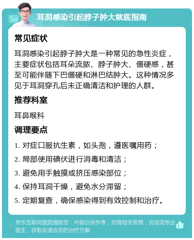 耳洞感染引起脖子肿大就医指南 常见症状 耳洞感染引起脖子肿大是一种常见的急性炎症，主要症状包括耳朵流脓、脖子肿大、僵硬感，甚至可能伴随下巴僵硬和淋巴结肿大。这种情况多见于耳洞穿孔后未正确清洁和护理的人群。 推荐科室 耳鼻喉科 调理要点 1. 对症口服抗生素，如头孢，遵医嘱用药； 2. 局部使用碘伏进行消毒和清洁； 3. 避免用手触摸或挤压感染部位； 4. 保持耳洞干燥，避免水分滞留； 5. 定期复查，确保感染得到有效控制和治疗。