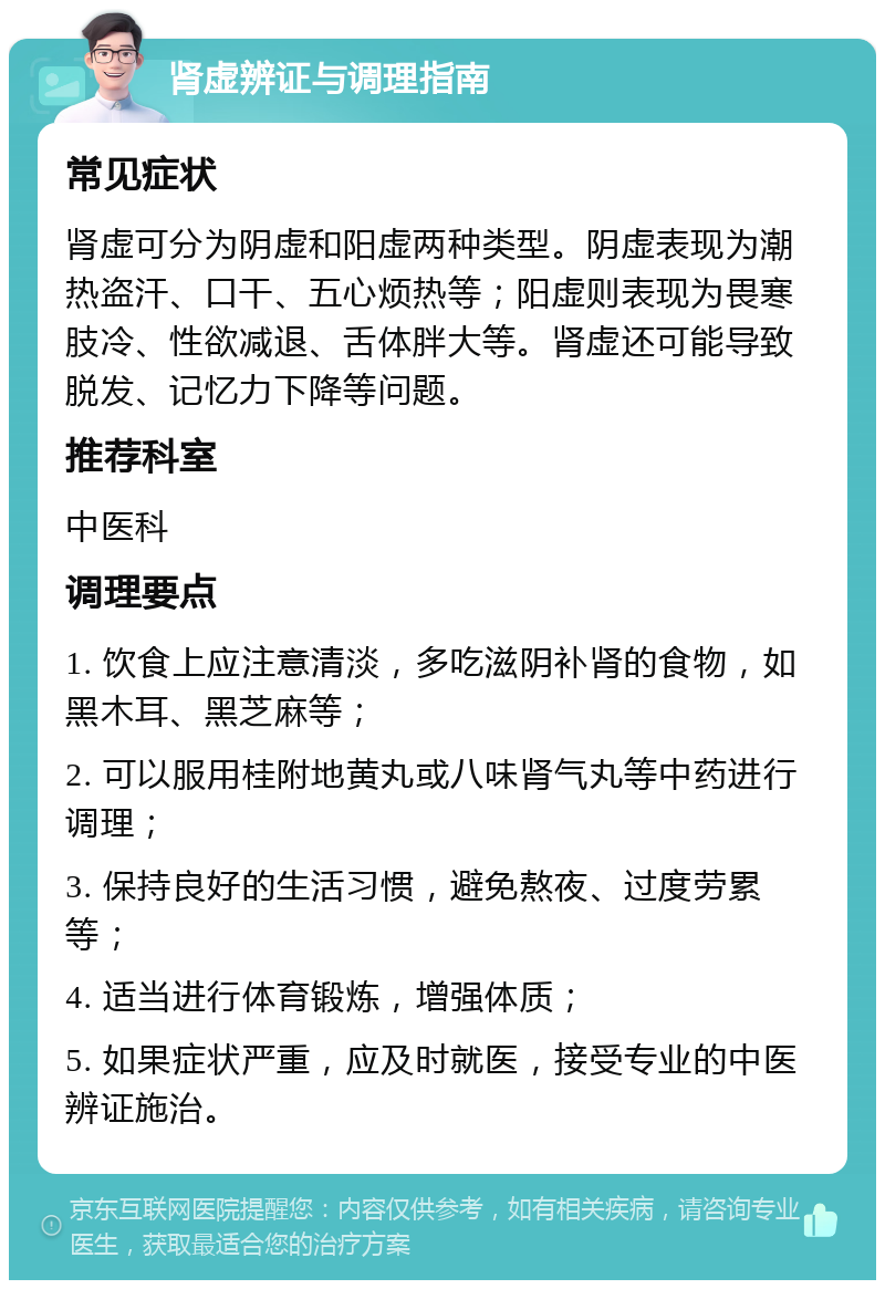 肾虚辨证与调理指南 常见症状 肾虚可分为阴虚和阳虚两种类型。阴虚表现为潮热盗汗、口干、五心烦热等；阳虚则表现为畏寒肢冷、性欲减退、舌体胖大等。肾虚还可能导致脱发、记忆力下降等问题。 推荐科室 中医科 调理要点 1. 饮食上应注意清淡，多吃滋阴补肾的食物，如黑木耳、黑芝麻等； 2. 可以服用桂附地黄丸或八味肾气丸等中药进行调理； 3. 保持良好的生活习惯，避免熬夜、过度劳累等； 4. 适当进行体育锻炼，增强体质； 5. 如果症状严重，应及时就医，接受专业的中医辨证施治。