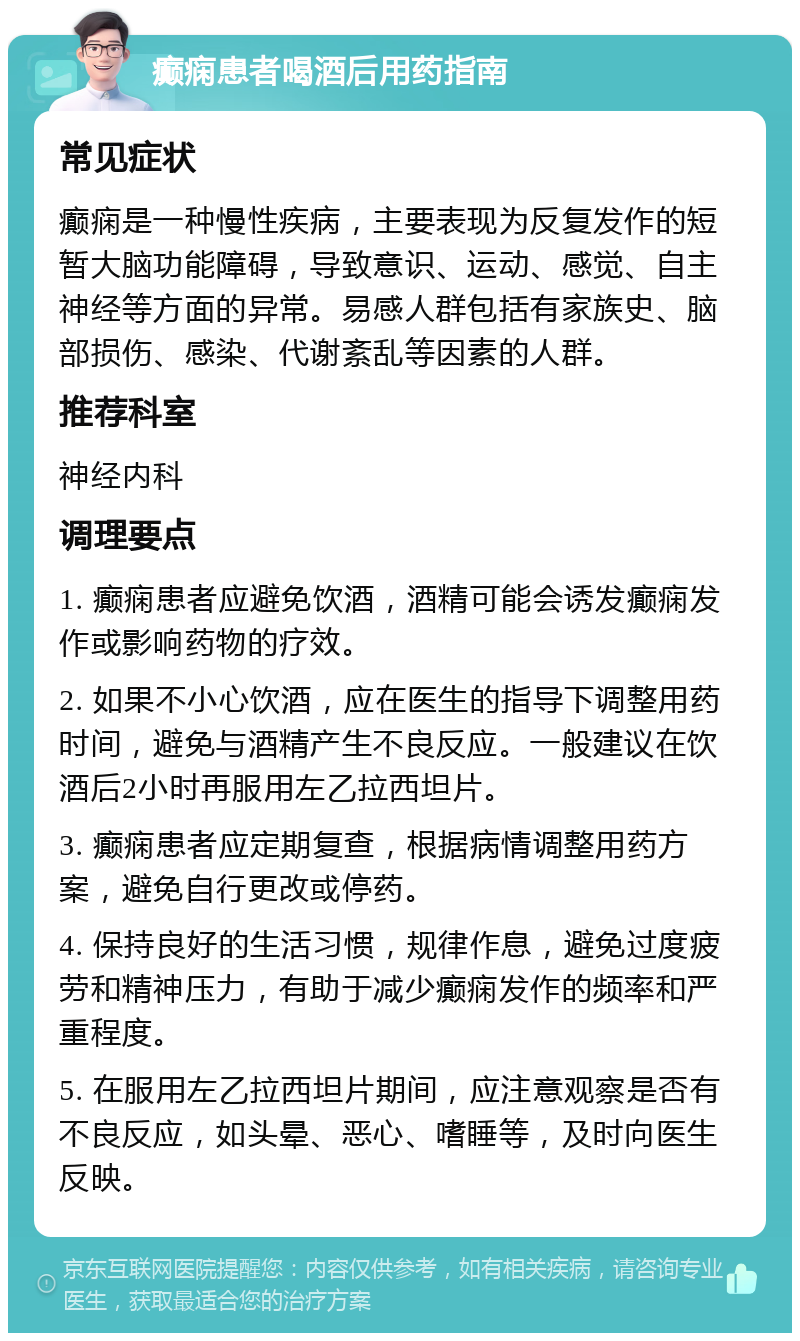 癫痫患者喝酒后用药指南 常见症状 癫痫是一种慢性疾病，主要表现为反复发作的短暂大脑功能障碍，导致意识、运动、感觉、自主神经等方面的异常。易感人群包括有家族史、脑部损伤、感染、代谢紊乱等因素的人群。 推荐科室 神经内科 调理要点 1. 癫痫患者应避免饮酒，酒精可能会诱发癫痫发作或影响药物的疗效。 2. 如果不小心饮酒，应在医生的指导下调整用药时间，避免与酒精产生不良反应。一般建议在饮酒后2小时再服用左乙拉西坦片。 3. 癫痫患者应定期复查，根据病情调整用药方案，避免自行更改或停药。 4. 保持良好的生活习惯，规律作息，避免过度疲劳和精神压力，有助于减少癫痫发作的频率和严重程度。 5. 在服用左乙拉西坦片期间，应注意观察是否有不良反应，如头晕、恶心、嗜睡等，及时向医生反映。