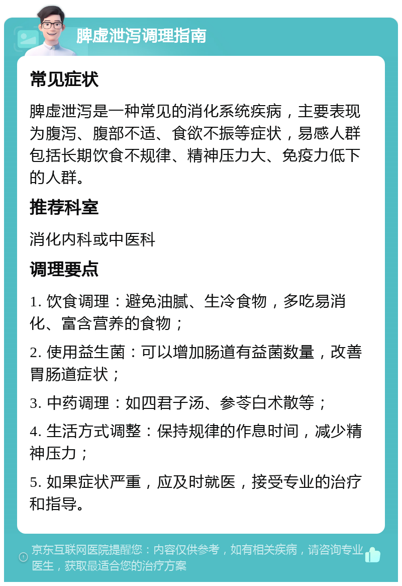 脾虚泄泻调理指南 常见症状 脾虚泄泻是一种常见的消化系统疾病，主要表现为腹泻、腹部不适、食欲不振等症状，易感人群包括长期饮食不规律、精神压力大、免疫力低下的人群。 推荐科室 消化内科或中医科 调理要点 1. 饮食调理：避免油腻、生冷食物，多吃易消化、富含营养的食物； 2. 使用益生菌：可以增加肠道有益菌数量，改善胃肠道症状； 3. 中药调理：如四君子汤、参苓白术散等； 4. 生活方式调整：保持规律的作息时间，减少精神压力； 5. 如果症状严重，应及时就医，接受专业的治疗和指导。