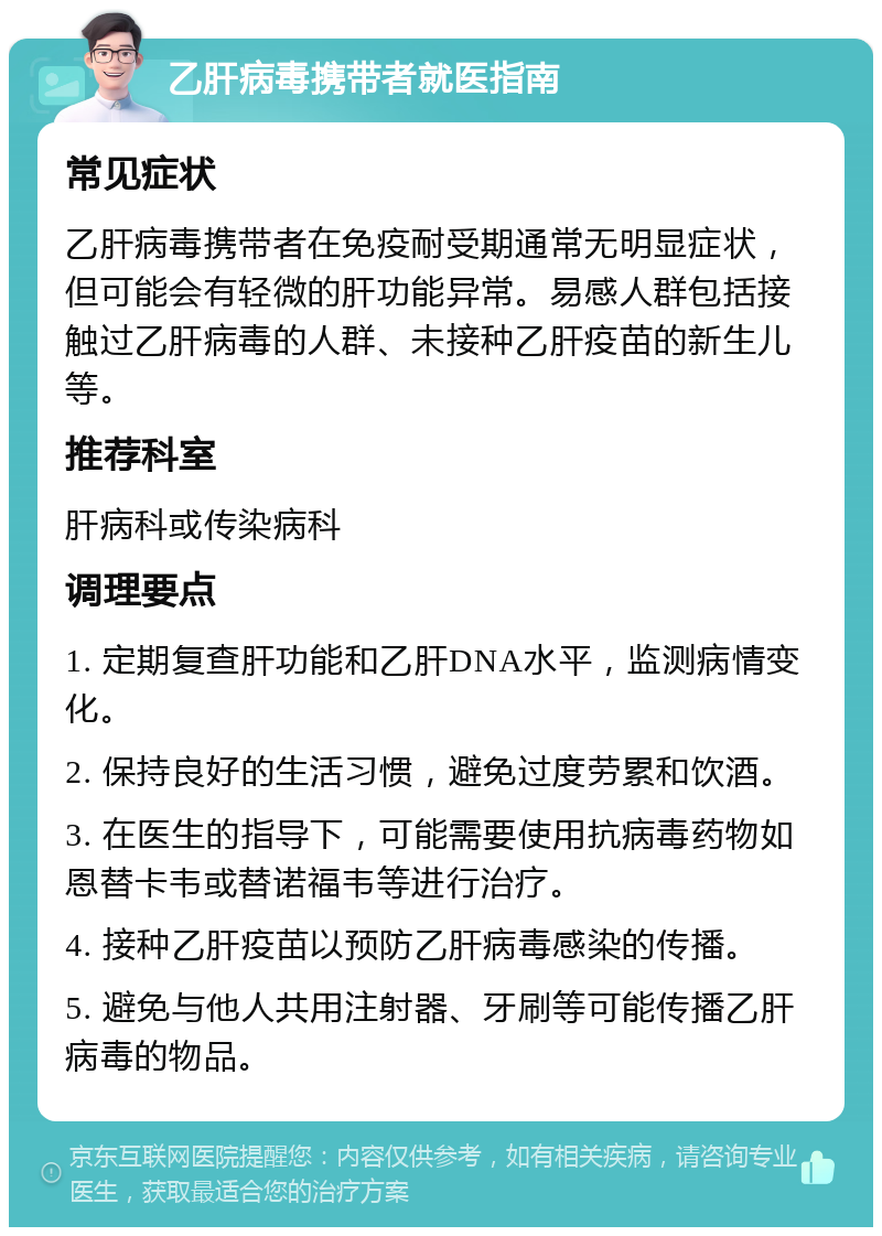 乙肝病毒携带者就医指南 常见症状 乙肝病毒携带者在免疫耐受期通常无明显症状，但可能会有轻微的肝功能异常。易感人群包括接触过乙肝病毒的人群、未接种乙肝疫苗的新生儿等。 推荐科室 肝病科或传染病科 调理要点 1. 定期复查肝功能和乙肝DNA水平，监测病情变化。 2. 保持良好的生活习惯，避免过度劳累和饮酒。 3. 在医生的指导下，可能需要使用抗病毒药物如恩替卡韦或替诺福韦等进行治疗。 4. 接种乙肝疫苗以预防乙肝病毒感染的传播。 5. 避免与他人共用注射器、牙刷等可能传播乙肝病毒的物品。