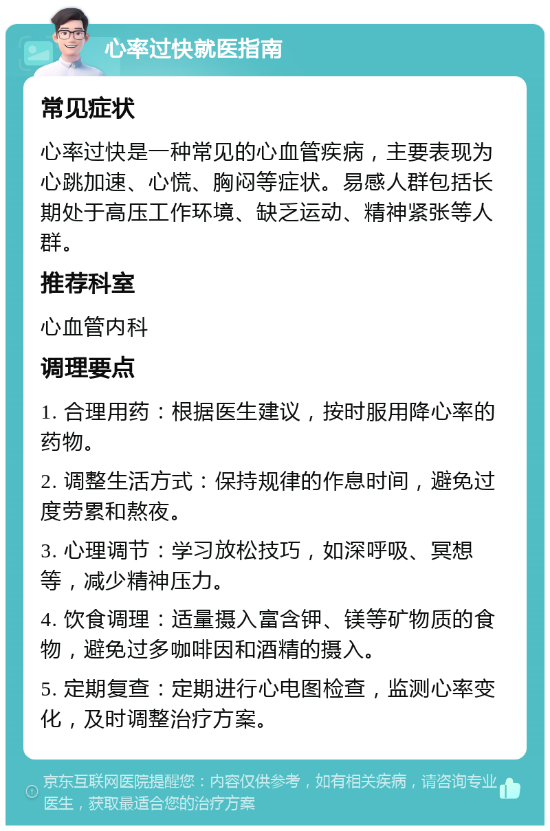 心率过快就医指南 常见症状 心率过快是一种常见的心血管疾病，主要表现为心跳加速、心慌、胸闷等症状。易感人群包括长期处于高压工作环境、缺乏运动、精神紧张等人群。 推荐科室 心血管内科 调理要点 1. 合理用药：根据医生建议，按时服用降心率的药物。 2. 调整生活方式：保持规律的作息时间，避免过度劳累和熬夜。 3. 心理调节：学习放松技巧，如深呼吸、冥想等，减少精神压力。 4. 饮食调理：适量摄入富含钾、镁等矿物质的食物，避免过多咖啡因和酒精的摄入。 5. 定期复查：定期进行心电图检查，监测心率变化，及时调整治疗方案。