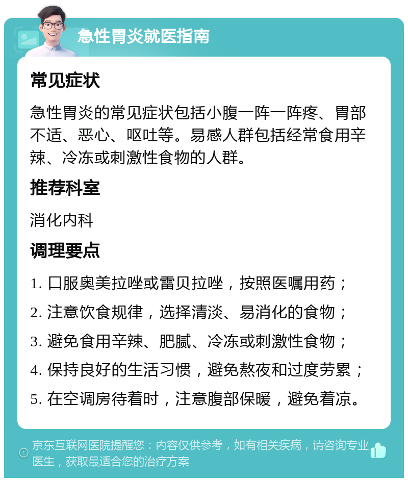 急性胃炎就医指南 常见症状 急性胃炎的常见症状包括小腹一阵一阵疼、胃部不适、恶心、呕吐等。易感人群包括经常食用辛辣、冷冻或刺激性食物的人群。 推荐科室 消化内科 调理要点 1. 口服奥美拉唑或雷贝拉唑，按照医嘱用药； 2. 注意饮食规律，选择清淡、易消化的食物； 3. 避免食用辛辣、肥腻、冷冻或刺激性食物； 4. 保持良好的生活习惯，避免熬夜和过度劳累； 5. 在空调房待着时，注意腹部保暖，避免着凉。