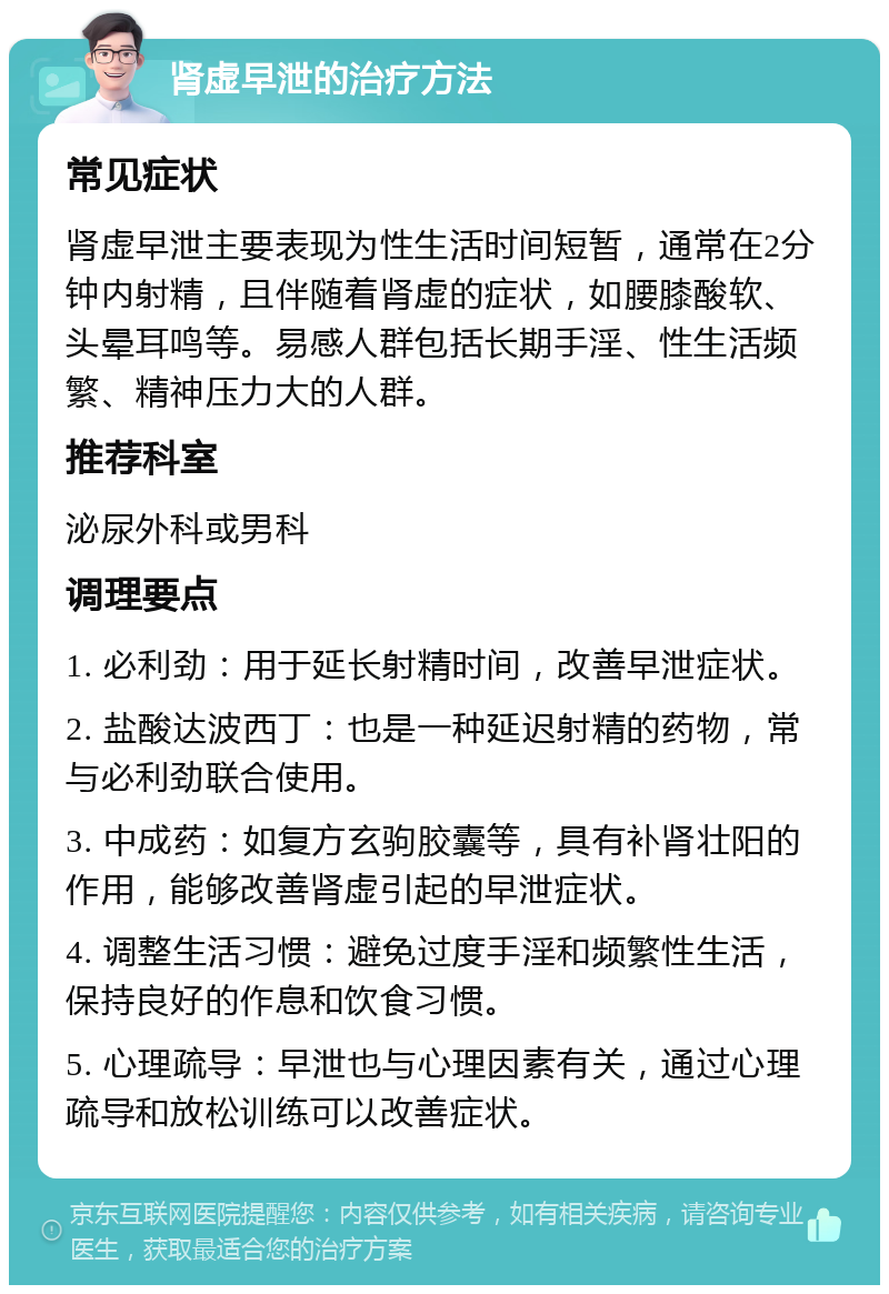 肾虚早泄的治疗方法 常见症状 肾虚早泄主要表现为性生活时间短暂，通常在2分钟内射精，且伴随着肾虚的症状，如腰膝酸软、头晕耳鸣等。易感人群包括长期手淫、性生活频繁、精神压力大的人群。 推荐科室 泌尿外科或男科 调理要点 1. 必利劲：用于延长射精时间，改善早泄症状。 2. 盐酸达波西丁：也是一种延迟射精的药物，常与必利劲联合使用。 3. 中成药：如复方玄驹胶囊等，具有补肾壮阳的作用，能够改善肾虚引起的早泄症状。 4. 调整生活习惯：避免过度手淫和频繁性生活，保持良好的作息和饮食习惯。 5. 心理疏导：早泄也与心理因素有关，通过心理疏导和放松训练可以改善症状。