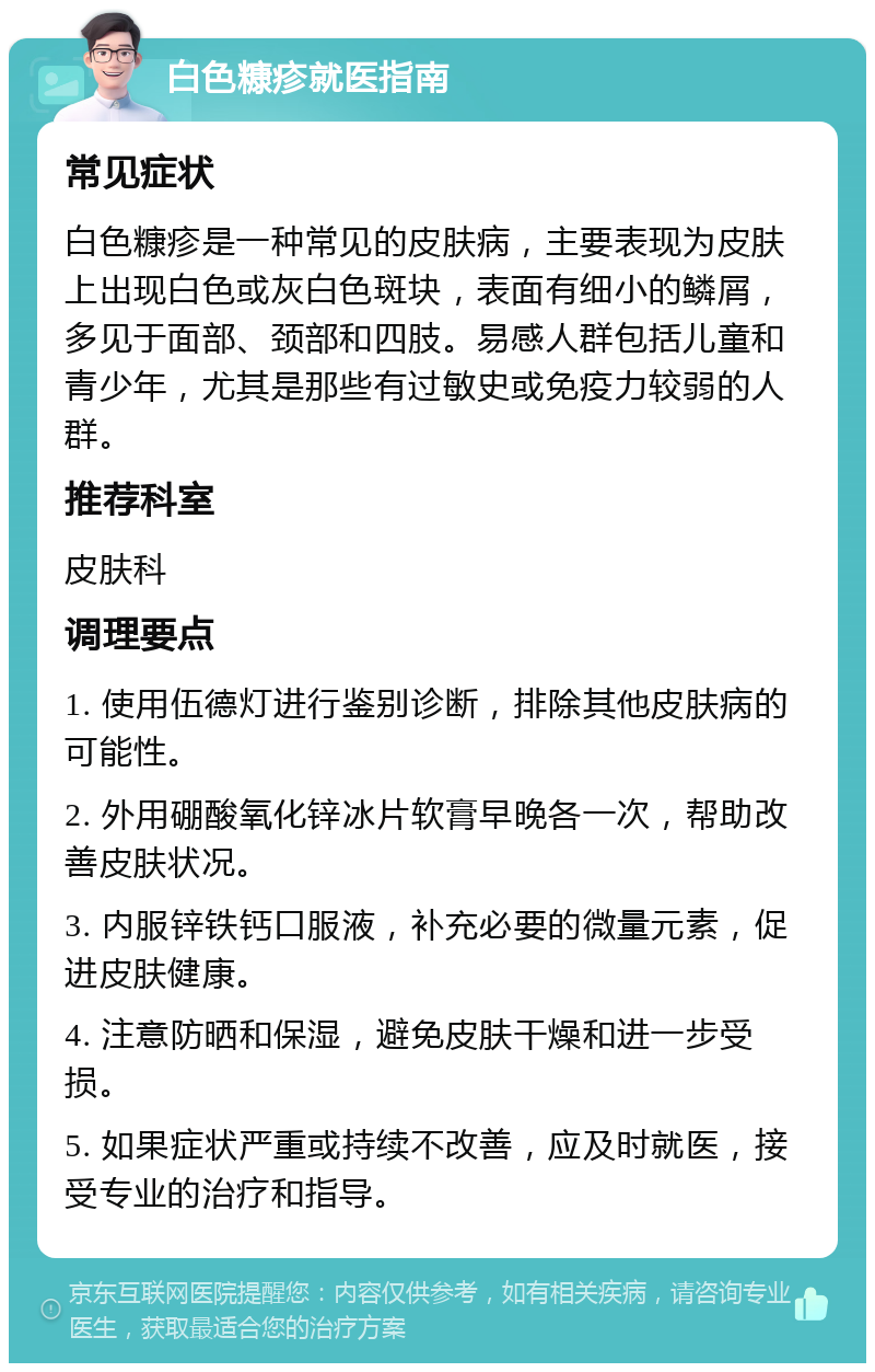 白色糠疹就医指南 常见症状 白色糠疹是一种常见的皮肤病，主要表现为皮肤上出现白色或灰白色斑块，表面有细小的鳞屑，多见于面部、颈部和四肢。易感人群包括儿童和青少年，尤其是那些有过敏史或免疫力较弱的人群。 推荐科室 皮肤科 调理要点 1. 使用伍德灯进行鉴别诊断，排除其他皮肤病的可能性。 2. 外用硼酸氧化锌冰片软膏早晚各一次，帮助改善皮肤状况。 3. 内服锌铁钙口服液，补充必要的微量元素，促进皮肤健康。 4. 注意防晒和保湿，避免皮肤干燥和进一步受损。 5. 如果症状严重或持续不改善，应及时就医，接受专业的治疗和指导。