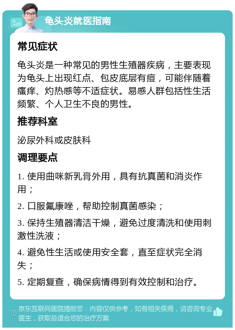 龟头炎就医指南 常见症状 龟头炎是一种常见的男性生殖器疾病，主要表现为龟头上出现红点、包皮底层有痘，可能伴随着瘙痒、灼热感等不适症状。易感人群包括性生活频繁、个人卫生不良的男性。 推荐科室 泌尿外科或皮肤科 调理要点 1. 使用曲咪新乳膏外用，具有抗真菌和消炎作用； 2. 口服氟康唑，帮助控制真菌感染； 3. 保持生殖器清洁干燥，避免过度清洗和使用刺激性洗液； 4. 避免性生活或使用安全套，直至症状完全消失； 5. 定期复查，确保病情得到有效控制和治疗。