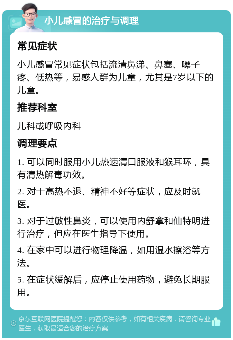 小儿感冒的治疗与调理 常见症状 小儿感冒常见症状包括流清鼻涕、鼻塞、嗓子疼、低热等，易感人群为儿童，尤其是7岁以下的儿童。 推荐科室 儿科或呼吸内科 调理要点 1. 可以同时服用小儿热速清口服液和猴耳环，具有清热解毒功效。 2. 对于高热不退、精神不好等症状，应及时就医。 3. 对于过敏性鼻炎，可以使用内舒拿和仙特明进行治疗，但应在医生指导下使用。 4. 在家中可以进行物理降温，如用温水擦浴等方法。 5. 在症状缓解后，应停止使用药物，避免长期服用。