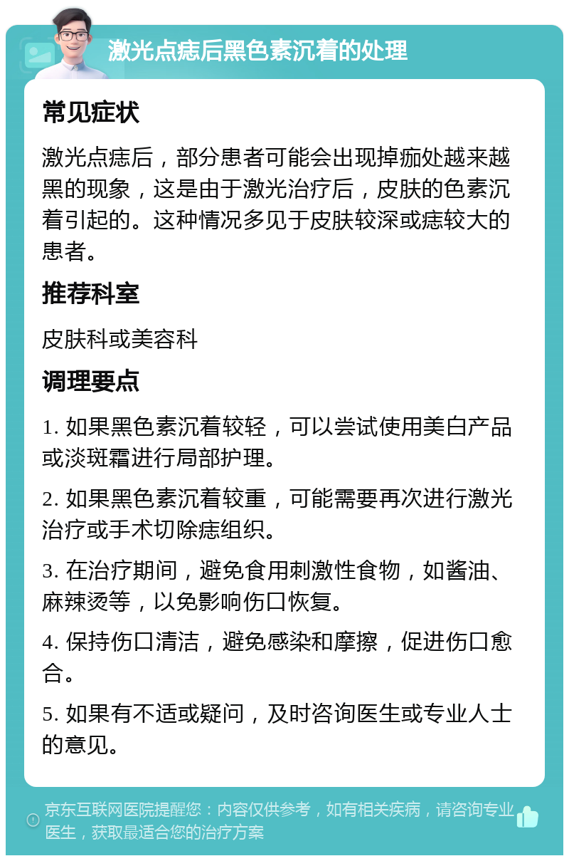 激光点痣后黑色素沉着的处理 常见症状 激光点痣后，部分患者可能会出现掉痂处越来越黑的现象，这是由于激光治疗后，皮肤的色素沉着引起的。这种情况多见于皮肤较深或痣较大的患者。 推荐科室 皮肤科或美容科 调理要点 1. 如果黑色素沉着较轻，可以尝试使用美白产品或淡斑霜进行局部护理。 2. 如果黑色素沉着较重，可能需要再次进行激光治疗或手术切除痣组织。 3. 在治疗期间，避免食用刺激性食物，如酱油、麻辣烫等，以免影响伤口恢复。 4. 保持伤口清洁，避免感染和摩擦，促进伤口愈合。 5. 如果有不适或疑问，及时咨询医生或专业人士的意见。