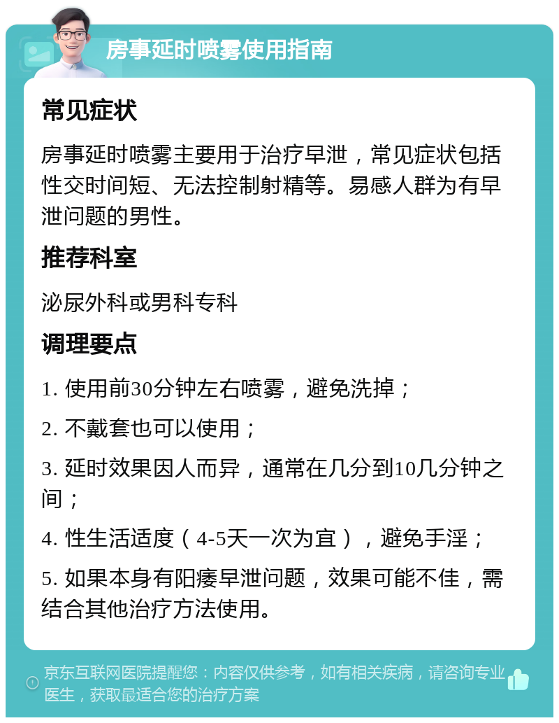 房事延时喷雾使用指南 常见症状 房事延时喷雾主要用于治疗早泄，常见症状包括性交时间短、无法控制射精等。易感人群为有早泄问题的男性。 推荐科室 泌尿外科或男科专科 调理要点 1. 使用前30分钟左右喷雾，避免洗掉； 2. 不戴套也可以使用； 3. 延时效果因人而异，通常在几分到10几分钟之间； 4. 性生活适度（4-5天一次为宜），避免手淫； 5. 如果本身有阳痿早泄问题，效果可能不佳，需结合其他治疗方法使用。