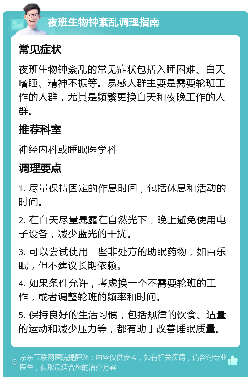 夜班生物钟紊乱调理指南 常见症状 夜班生物钟紊乱的常见症状包括入睡困难、白天嗜睡、精神不振等。易感人群主要是需要轮班工作的人群，尤其是频繁更换白天和夜晚工作的人群。 推荐科室 神经内科或睡眠医学科 调理要点 1. 尽量保持固定的作息时间，包括休息和活动的时间。 2. 在白天尽量暴露在自然光下，晚上避免使用电子设备，减少蓝光的干扰。 3. 可以尝试使用一些非处方的助眠药物，如百乐眠，但不建议长期依赖。 4. 如果条件允许，考虑换一个不需要轮班的工作，或者调整轮班的频率和时间。 5. 保持良好的生活习惯，包括规律的饮食、适量的运动和减少压力等，都有助于改善睡眠质量。