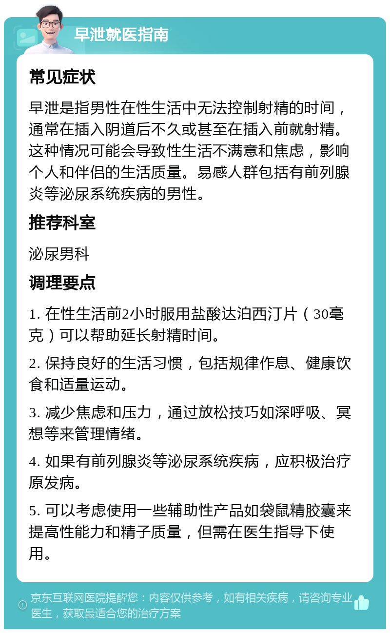 早泄就医指南 常见症状 早泄是指男性在性生活中无法控制射精的时间，通常在插入阴道后不久或甚至在插入前就射精。这种情况可能会导致性生活不满意和焦虑，影响个人和伴侣的生活质量。易感人群包括有前列腺炎等泌尿系统疾病的男性。 推荐科室 泌尿男科 调理要点 1. 在性生活前2小时服用盐酸达泊西汀片（30毫克）可以帮助延长射精时间。 2. 保持良好的生活习惯，包括规律作息、健康饮食和适量运动。 3. 减少焦虑和压力，通过放松技巧如深呼吸、冥想等来管理情绪。 4. 如果有前列腺炎等泌尿系统疾病，应积极治疗原发病。 5. 可以考虑使用一些辅助性产品如袋鼠精胶囊来提高性能力和精子质量，但需在医生指导下使用。