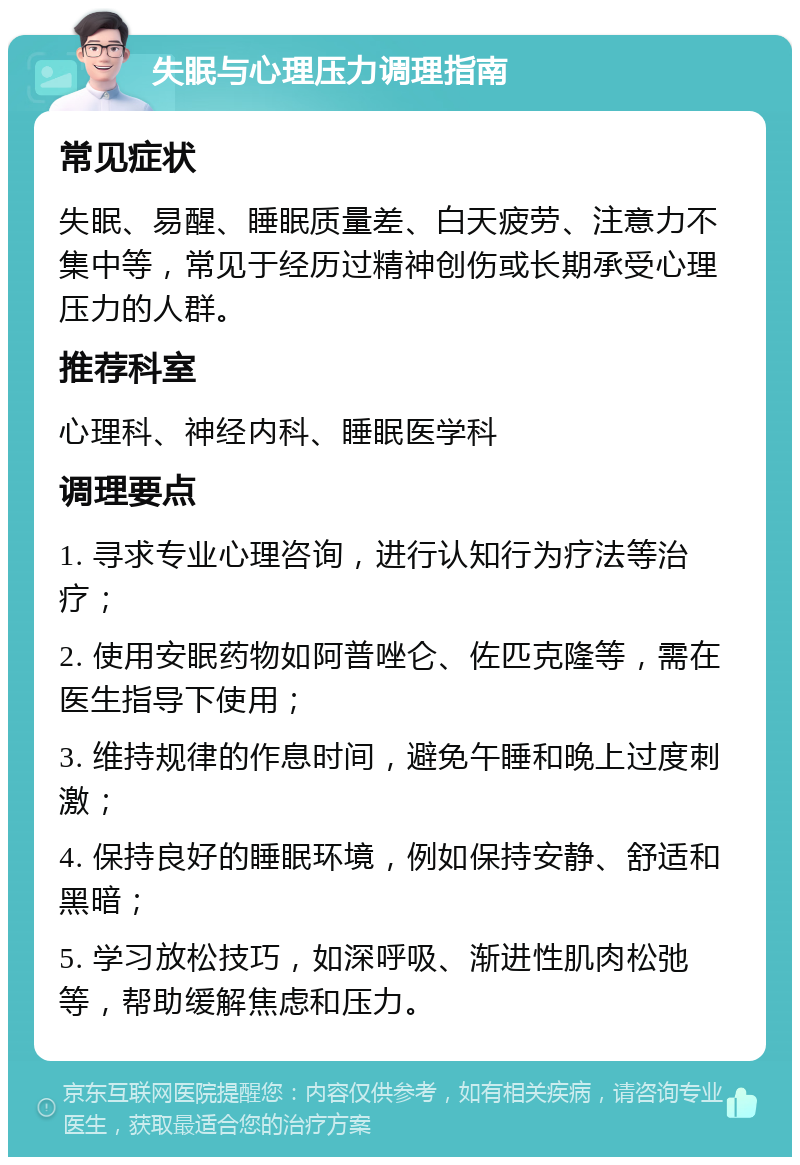 失眠与心理压力调理指南 常见症状 失眠、易醒、睡眠质量差、白天疲劳、注意力不集中等，常见于经历过精神创伤或长期承受心理压力的人群。 推荐科室 心理科、神经内科、睡眠医学科 调理要点 1. 寻求专业心理咨询，进行认知行为疗法等治疗； 2. 使用安眠药物如阿普唑仑、佐匹克隆等，需在医生指导下使用； 3. 维持规律的作息时间，避免午睡和晚上过度刺激； 4. 保持良好的睡眠环境，例如保持安静、舒适和黑暗； 5. 学习放松技巧，如深呼吸、渐进性肌肉松弛等，帮助缓解焦虑和压力。