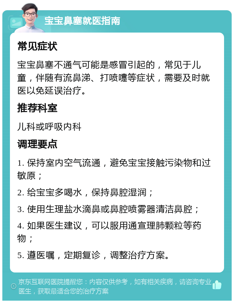 宝宝鼻塞就医指南 常见症状 宝宝鼻塞不通气可能是感冒引起的，常见于儿童，伴随有流鼻涕、打喷嚏等症状，需要及时就医以免延误治疗。 推荐科室 儿科或呼吸内科 调理要点 1. 保持室内空气流通，避免宝宝接触污染物和过敏原； 2. 给宝宝多喝水，保持鼻腔湿润； 3. 使用生理盐水滴鼻或鼻腔喷雾器清洁鼻腔； 4. 如果医生建议，可以服用通宣理肺颗粒等药物； 5. 遵医嘱，定期复诊，调整治疗方案。