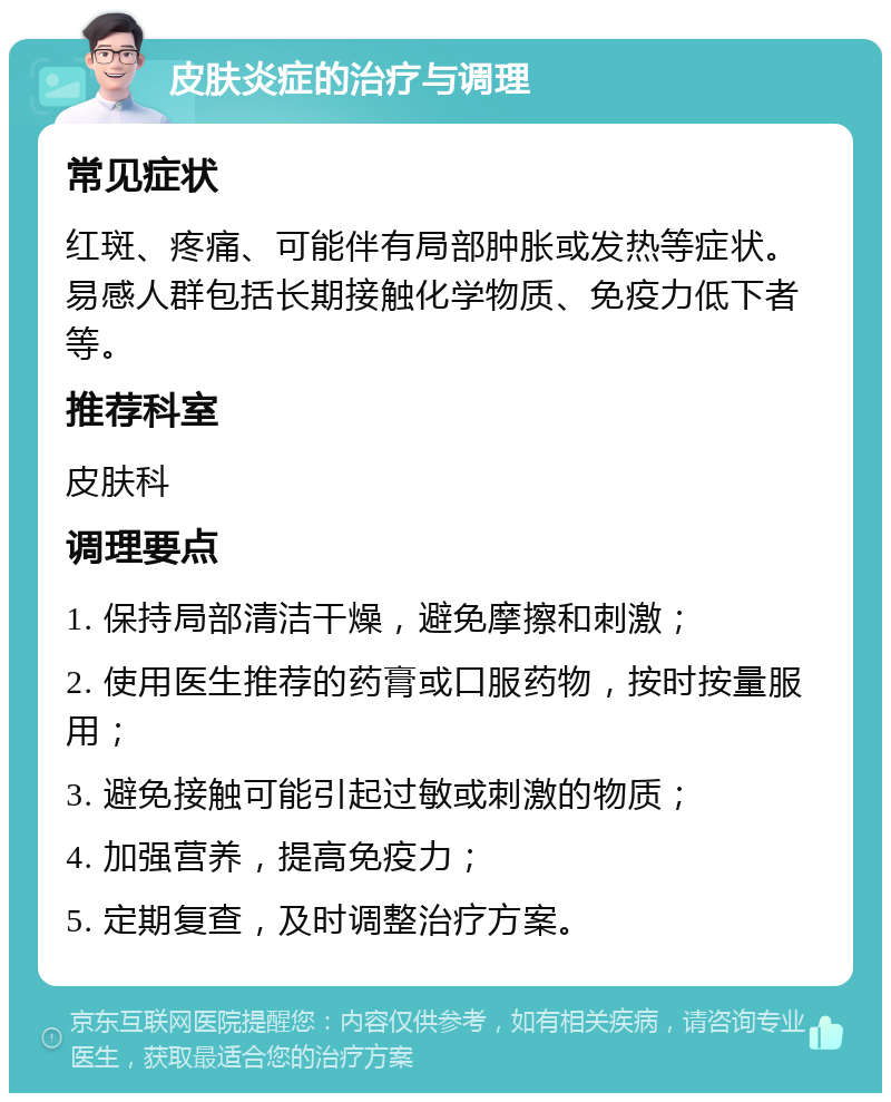 皮肤炎症的治疗与调理 常见症状 红斑、疼痛、可能伴有局部肿胀或发热等症状。易感人群包括长期接触化学物质、免疫力低下者等。 推荐科室 皮肤科 调理要点 1. 保持局部清洁干燥，避免摩擦和刺激； 2. 使用医生推荐的药膏或口服药物，按时按量服用； 3. 避免接触可能引起过敏或刺激的物质； 4. 加强营养，提高免疫力； 5. 定期复查，及时调整治疗方案。