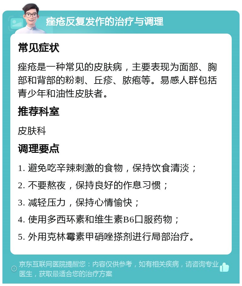 痤疮反复发作的治疗与调理 常见症状 痤疮是一种常见的皮肤病，主要表现为面部、胸部和背部的粉刺、丘疹、脓疱等。易感人群包括青少年和油性皮肤者。 推荐科室 皮肤科 调理要点 1. 避免吃辛辣刺激的食物，保持饮食清淡； 2. 不要熬夜，保持良好的作息习惯； 3. 减轻压力，保持心情愉快； 4. 使用多西环素和维生素B6口服药物； 5. 外用克林霉素甲硝唑搽剂进行局部治疗。