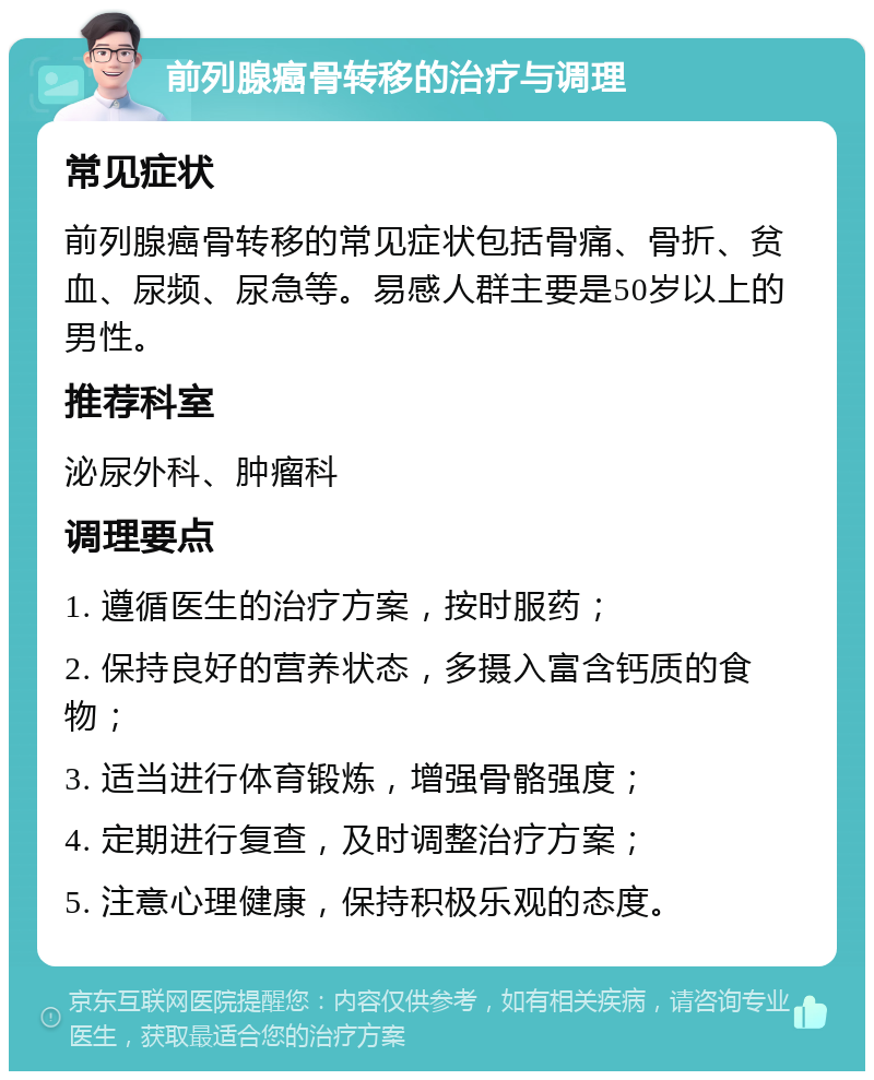 前列腺癌骨转移的治疗与调理 常见症状 前列腺癌骨转移的常见症状包括骨痛、骨折、贫血、尿频、尿急等。易感人群主要是50岁以上的男性。 推荐科室 泌尿外科、肿瘤科 调理要点 1. 遵循医生的治疗方案，按时服药； 2. 保持良好的营养状态，多摄入富含钙质的食物； 3. 适当进行体育锻炼，增强骨骼强度； 4. 定期进行复查，及时调整治疗方案； 5. 注意心理健康，保持积极乐观的态度。