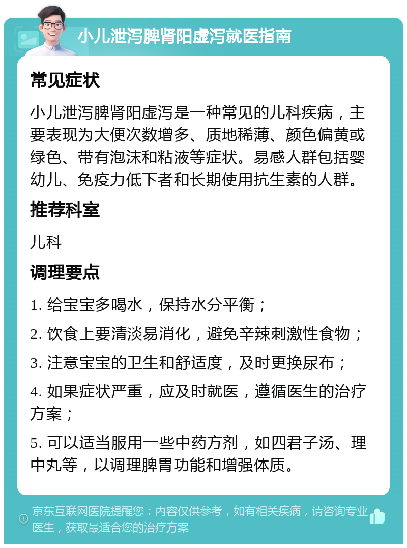 小儿泄泻脾肾阳虚泻就医指南 常见症状 小儿泄泻脾肾阳虚泻是一种常见的儿科疾病，主要表现为大便次数增多、质地稀薄、颜色偏黄或绿色、带有泡沫和粘液等症状。易感人群包括婴幼儿、免疫力低下者和长期使用抗生素的人群。 推荐科室 儿科 调理要点 1. 给宝宝多喝水，保持水分平衡； 2. 饮食上要清淡易消化，避免辛辣刺激性食物； 3. 注意宝宝的卫生和舒适度，及时更换尿布； 4. 如果症状严重，应及时就医，遵循医生的治疗方案； 5. 可以适当服用一些中药方剂，如四君子汤、理中丸等，以调理脾胃功能和增强体质。