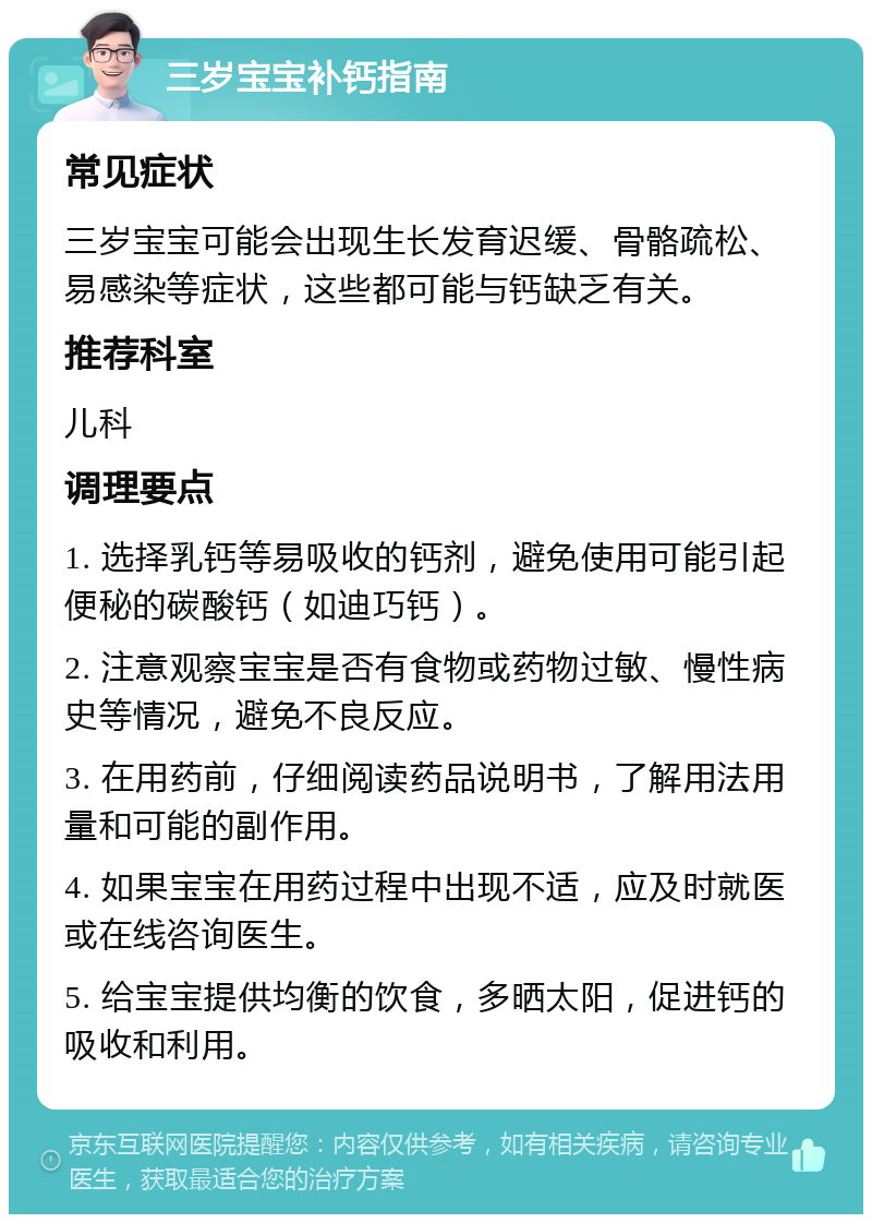 三岁宝宝补钙指南 常见症状 三岁宝宝可能会出现生长发育迟缓、骨骼疏松、易感染等症状，这些都可能与钙缺乏有关。 推荐科室 儿科 调理要点 1. 选择乳钙等易吸收的钙剂，避免使用可能引起便秘的碳酸钙（如迪巧钙）。 2. 注意观察宝宝是否有食物或药物过敏、慢性病史等情况，避免不良反应。 3. 在用药前，仔细阅读药品说明书，了解用法用量和可能的副作用。 4. 如果宝宝在用药过程中出现不适，应及时就医或在线咨询医生。 5. 给宝宝提供均衡的饮食，多晒太阳，促进钙的吸收和利用。