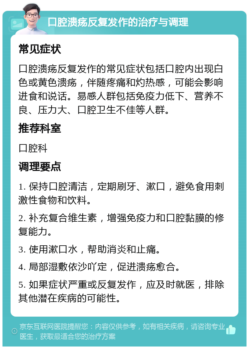 口腔溃疡反复发作的治疗与调理 常见症状 口腔溃疡反复发作的常见症状包括口腔内出现白色或黄色溃疡，伴随疼痛和灼热感，可能会影响进食和说话。易感人群包括免疫力低下、营养不良、压力大、口腔卫生不佳等人群。 推荐科室 口腔科 调理要点 1. 保持口腔清洁，定期刷牙、漱口，避免食用刺激性食物和饮料。 2. 补充复合维生素，增强免疫力和口腔黏膜的修复能力。 3. 使用漱口水，帮助消炎和止痛。 4. 局部湿敷依沙吖定，促进溃疡愈合。 5. 如果症状严重或反复发作，应及时就医，排除其他潜在疾病的可能性。