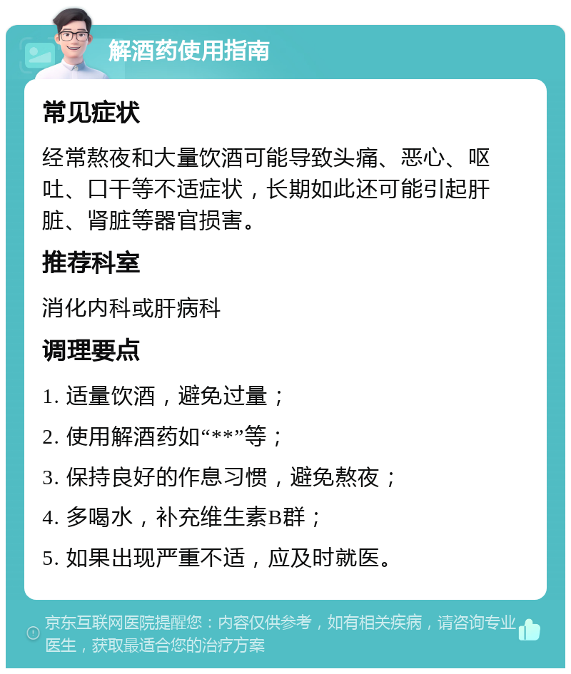 解酒药使用指南 常见症状 经常熬夜和大量饮酒可能导致头痛、恶心、呕吐、口干等不适症状，长期如此还可能引起肝脏、肾脏等器官损害。 推荐科室 消化内科或肝病科 调理要点 1. 适量饮酒，避免过量； 2. 使用解酒药如“**”等； 3. 保持良好的作息习惯，避免熬夜； 4. 多喝水，补充维生素B群； 5. 如果出现严重不适，应及时就医。