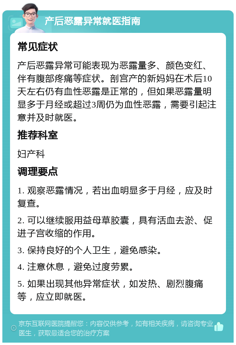 产后恶露异常就医指南 常见症状 产后恶露异常可能表现为恶露量多、颜色变红、伴有腹部疼痛等症状。剖宫产的新妈妈在术后10天左右仍有血性恶露是正常的，但如果恶露量明显多于月经或超过3周仍为血性恶露，需要引起注意并及时就医。 推荐科室 妇产科 调理要点 1. 观察恶露情况，若出血明显多于月经，应及时复查。 2. 可以继续服用益母草胶囊，具有活血去淤、促进子宫收缩的作用。 3. 保持良好的个人卫生，避免感染。 4. 注意休息，避免过度劳累。 5. 如果出现其他异常症状，如发热、剧烈腹痛等，应立即就医。