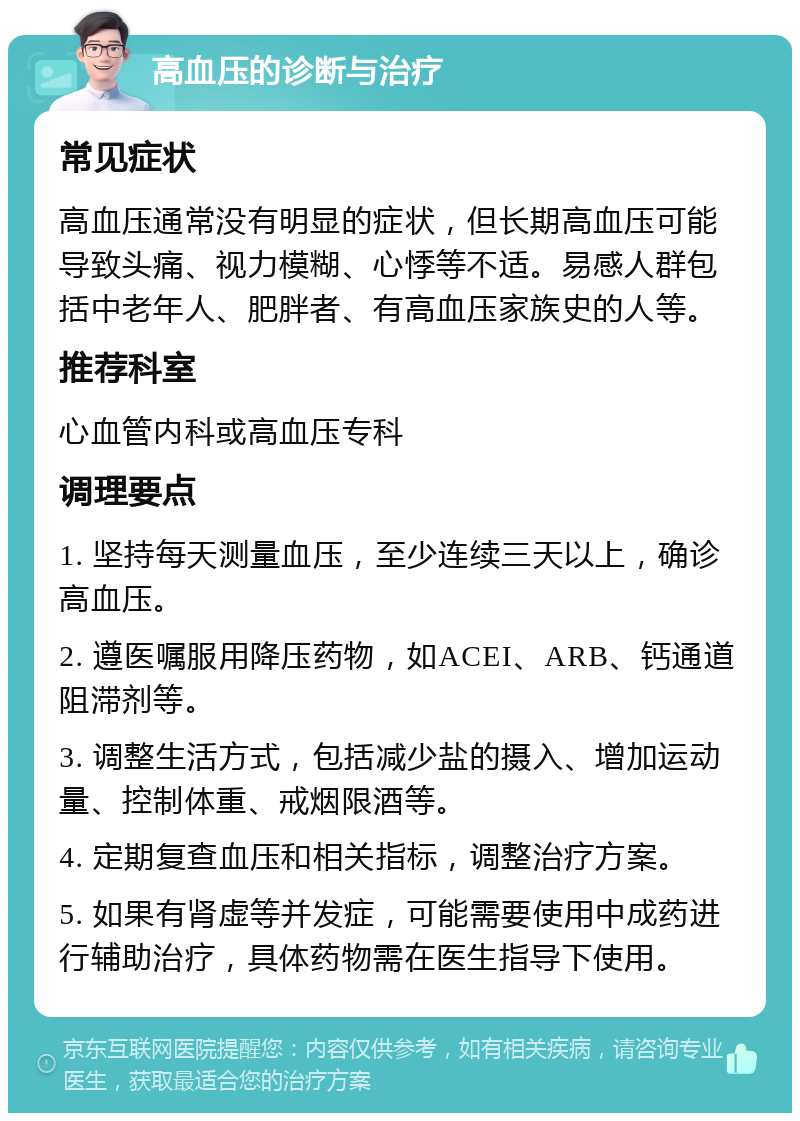 高血压的诊断与治疗 常见症状 高血压通常没有明显的症状，但长期高血压可能导致头痛、视力模糊、心悸等不适。易感人群包括中老年人、肥胖者、有高血压家族史的人等。 推荐科室 心血管内科或高血压专科 调理要点 1. 坚持每天测量血压，至少连续三天以上，确诊高血压。 2. 遵医嘱服用降压药物，如ACEI、ARB、钙通道阻滞剂等。 3. 调整生活方式，包括减少盐的摄入、增加运动量、控制体重、戒烟限酒等。 4. 定期复查血压和相关指标，调整治疗方案。 5. 如果有肾虚等并发症，可能需要使用中成药进行辅助治疗，具体药物需在医生指导下使用。