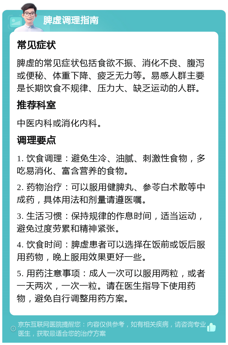 脾虚调理指南 常见症状 脾虚的常见症状包括食欲不振、消化不良、腹泻或便秘、体重下降、疲乏无力等。易感人群主要是长期饮食不规律、压力大、缺乏运动的人群。 推荐科室 中医内科或消化内科。 调理要点 1. 饮食调理：避免生冷、油腻、刺激性食物，多吃易消化、富含营养的食物。 2. 药物治疗：可以服用健脾丸、参苓白术散等中成药，具体用法和剂量请遵医嘱。 3. 生活习惯：保持规律的作息时间，适当运动，避免过度劳累和精神紧张。 4. 饮食时间：脾虚患者可以选择在饭前或饭后服用药物，晚上服用效果更好一些。 5. 用药注意事项：成人一次可以服用两粒，或者一天两次，一次一粒。请在医生指导下使用药物，避免自行调整用药方案。