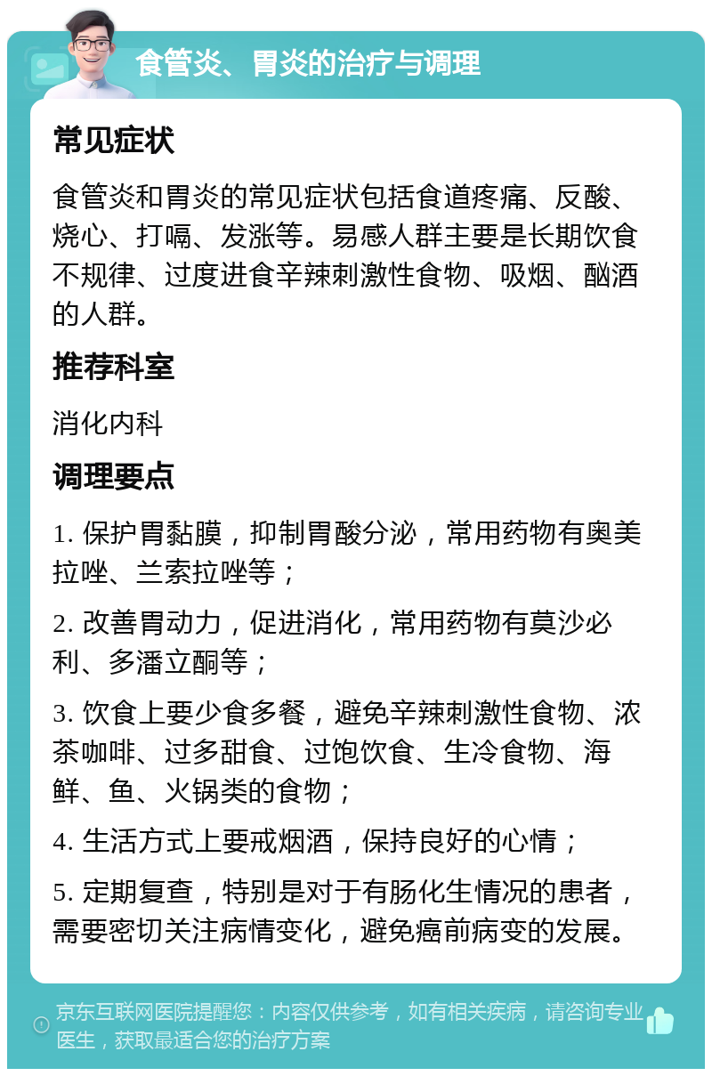 食管炎、胃炎的治疗与调理 常见症状 食管炎和胃炎的常见症状包括食道疼痛、反酸、烧心、打嗝、发涨等。易感人群主要是长期饮食不规律、过度进食辛辣刺激性食物、吸烟、酗酒的人群。 推荐科室 消化内科 调理要点 1. 保护胃黏膜，抑制胃酸分泌，常用药物有奥美拉唑、兰索拉唑等； 2. 改善胃动力，促进消化，常用药物有莫沙必利、多潘立酮等； 3. 饮食上要少食多餐，避免辛辣刺激性食物、浓茶咖啡、过多甜食、过饱饮食、生冷食物、海鲜、鱼、火锅类的食物； 4. 生活方式上要戒烟酒，保持良好的心情； 5. 定期复查，特别是对于有肠化生情况的患者，需要密切关注病情变化，避免癌前病变的发展。