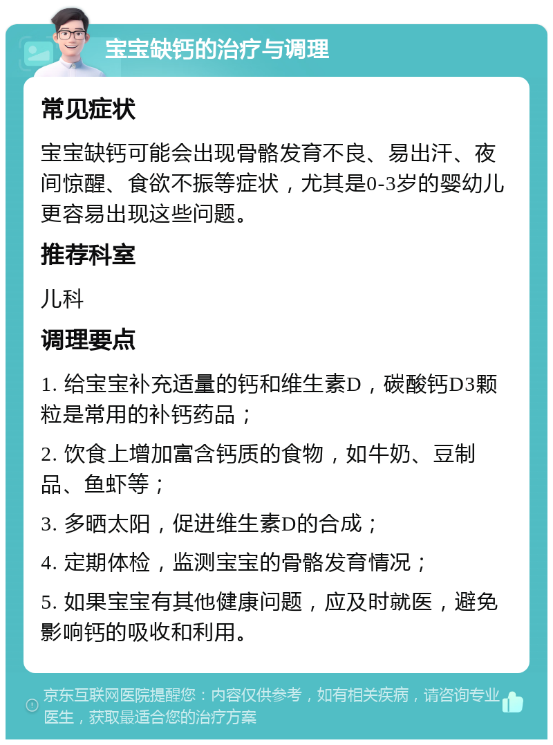 宝宝缺钙的治疗与调理 常见症状 宝宝缺钙可能会出现骨骼发育不良、易出汗、夜间惊醒、食欲不振等症状，尤其是0-3岁的婴幼儿更容易出现这些问题。 推荐科室 儿科 调理要点 1. 给宝宝补充适量的钙和维生素D，碳酸钙D3颗粒是常用的补钙药品； 2. 饮食上增加富含钙质的食物，如牛奶、豆制品、鱼虾等； 3. 多晒太阳，促进维生素D的合成； 4. 定期体检，监测宝宝的骨骼发育情况； 5. 如果宝宝有其他健康问题，应及时就医，避免影响钙的吸收和利用。