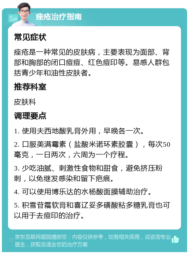 痤疮治疗指南 常见症状 痤疮是一种常见的皮肤病，主要表现为面部、背部和胸部的闭口痘痘、红色痘印等。易感人群包括青少年和油性皮肤者。 推荐科室 皮肤科 调理要点 1. 使用夫西地酸乳膏外用，早晚各一次。 2. 口服美满霉素（盐酸米诺环素胶囊），每次50毫克，一日两次，六周为一个疗程。 3. 少吃油腻、刺激性食物和甜食，避免挤压粉刺，以免继发感染和留下疤痕。 4. 可以使用博乐达的水杨酸面膜辅助治疗。 5. 积雪苷霜软膏和喜辽妥多磺酸粘多糖乳膏也可以用于去痘印的治疗。