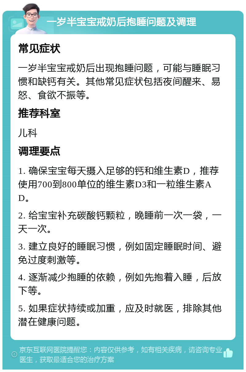 一岁半宝宝戒奶后抱睡问题及调理 常见症状 一岁半宝宝戒奶后出现抱睡问题，可能与睡眠习惯和缺钙有关。其他常见症状包括夜间醒来、易怒、食欲不振等。 推荐科室 儿科 调理要点 1. 确保宝宝每天摄入足够的钙和维生素D，推荐使用700到800单位的维生素D3和一粒维生素AD。 2. 给宝宝补充碳酸钙颗粒，晚睡前一次一袋，一天一次。 3. 建立良好的睡眠习惯，例如固定睡眠时间、避免过度刺激等。 4. 逐渐减少抱睡的依赖，例如先抱着入睡，后放下等。 5. 如果症状持续或加重，应及时就医，排除其他潜在健康问题。