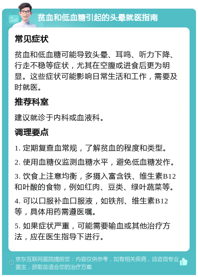 贫血和低血糖引起的头晕就医指南 常见症状 贫血和低血糖可能导致头晕、耳鸣、听力下降、行走不稳等症状，尤其在空腹或进食后更为明显。这些症状可能影响日常生活和工作，需要及时就医。 推荐科室 建议就诊于内科或血液科。 调理要点 1. 定期复查血常规，了解贫血的程度和类型。 2. 使用血糖仪监测血糖水平，避免低血糖发作。 3. 饮食上注意均衡，多摄入富含铁、维生素B12和叶酸的食物，例如红肉、豆类、绿叶蔬菜等。 4. 可以口服补血口服液，如铁剂、维生素B12等，具体用药需遵医嘱。 5. 如果症状严重，可能需要输血或其他治疗方法，应在医生指导下进行。