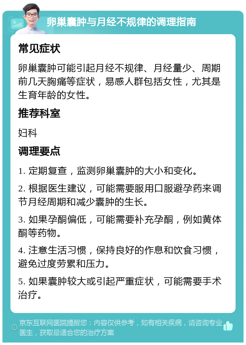 卵巢囊肿与月经不规律的调理指南 常见症状 卵巢囊肿可能引起月经不规律、月经量少、周期前几天胸痛等症状，易感人群包括女性，尤其是生育年龄的女性。 推荐科室 妇科 调理要点 1. 定期复查，监测卵巢囊肿的大小和变化。 2. 根据医生建议，可能需要服用口服避孕药来调节月经周期和减少囊肿的生长。 3. 如果孕酮偏低，可能需要补充孕酮，例如黄体酮等药物。 4. 注意生活习惯，保持良好的作息和饮食习惯，避免过度劳累和压力。 5. 如果囊肿较大或引起严重症状，可能需要手术治疗。