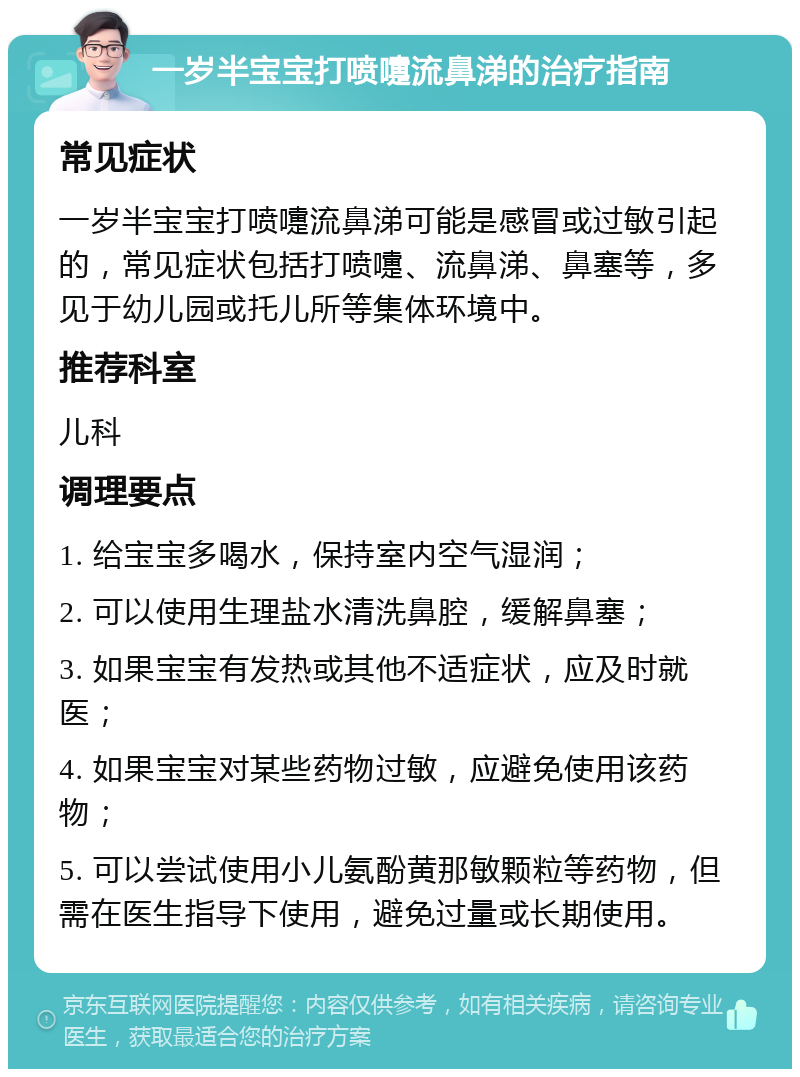 一岁半宝宝打喷嚏流鼻涕的治疗指南 常见症状 一岁半宝宝打喷嚏流鼻涕可能是感冒或过敏引起的，常见症状包括打喷嚏、流鼻涕、鼻塞等，多见于幼儿园或托儿所等集体环境中。 推荐科室 儿科 调理要点 1. 给宝宝多喝水，保持室内空气湿润； 2. 可以使用生理盐水清洗鼻腔，缓解鼻塞； 3. 如果宝宝有发热或其他不适症状，应及时就医； 4. 如果宝宝对某些药物过敏，应避免使用该药物； 5. 可以尝试使用小儿氨酚黄那敏颗粒等药物，但需在医生指导下使用，避免过量或长期使用。