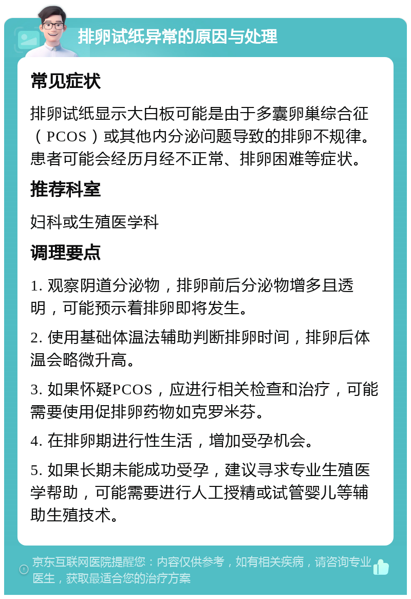 排卵试纸异常的原因与处理 常见症状 排卵试纸显示大白板可能是由于多囊卵巢综合征（PCOS）或其他内分泌问题导致的排卵不规律。患者可能会经历月经不正常、排卵困难等症状。 推荐科室 妇科或生殖医学科 调理要点 1. 观察阴道分泌物，排卵前后分泌物增多且透明，可能预示着排卵即将发生。 2. 使用基础体温法辅助判断排卵时间，排卵后体温会略微升高。 3. 如果怀疑PCOS，应进行相关检查和治疗，可能需要使用促排卵药物如克罗米芬。 4. 在排卵期进行性生活，增加受孕机会。 5. 如果长期未能成功受孕，建议寻求专业生殖医学帮助，可能需要进行人工授精或试管婴儿等辅助生殖技术。