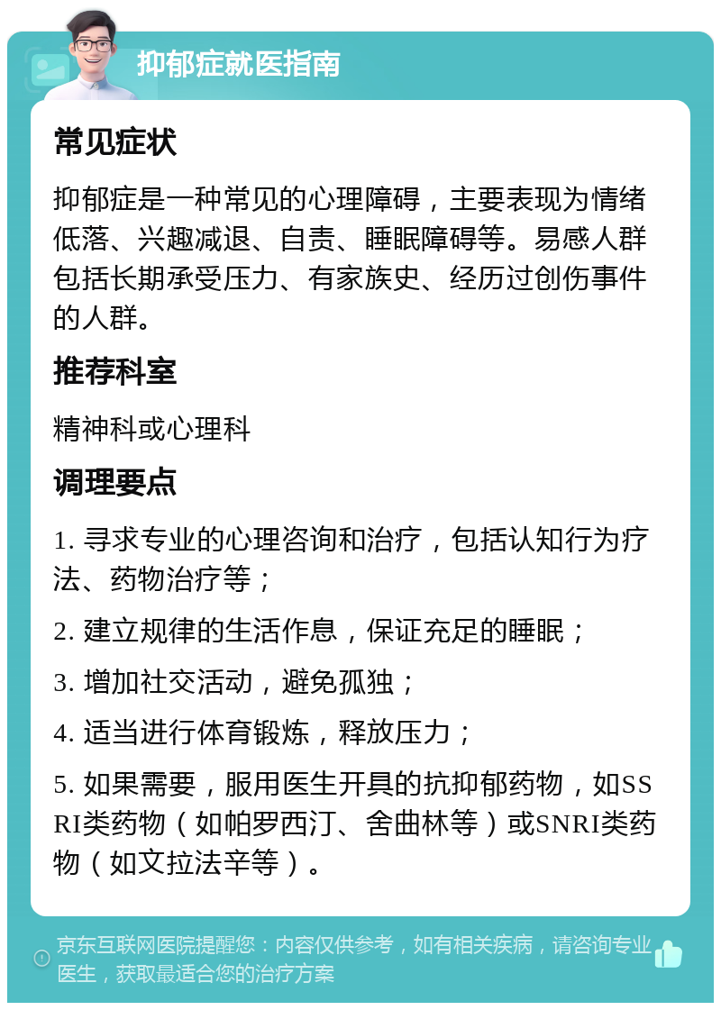 抑郁症就医指南 常见症状 抑郁症是一种常见的心理障碍，主要表现为情绪低落、兴趣减退、自责、睡眠障碍等。易感人群包括长期承受压力、有家族史、经历过创伤事件的人群。 推荐科室 精神科或心理科 调理要点 1. 寻求专业的心理咨询和治疗，包括认知行为疗法、药物治疗等； 2. 建立规律的生活作息，保证充足的睡眠； 3. 增加社交活动，避免孤独； 4. 适当进行体育锻炼，释放压力； 5. 如果需要，服用医生开具的抗抑郁药物，如SSRI类药物（如帕罗西汀、舍曲林等）或SNRI类药物（如文拉法辛等）。