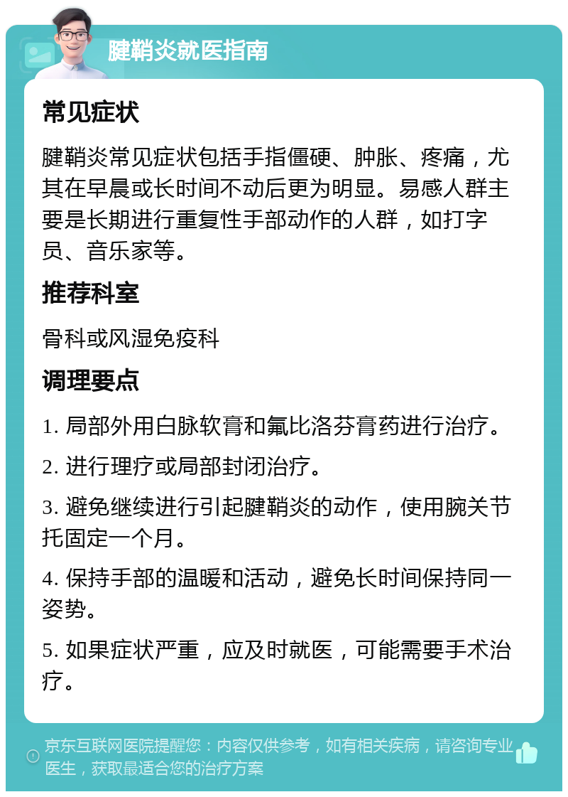 腱鞘炎就医指南 常见症状 腱鞘炎常见症状包括手指僵硬、肿胀、疼痛，尤其在早晨或长时间不动后更为明显。易感人群主要是长期进行重复性手部动作的人群，如打字员、音乐家等。 推荐科室 骨科或风湿免疫科 调理要点 1. 局部外用白脉软膏和氟比洛芬膏药进行治疗。 2. 进行理疗或局部封闭治疗。 3. 避免继续进行引起腱鞘炎的动作，使用腕关节托固定一个月。 4. 保持手部的温暖和活动，避免长时间保持同一姿势。 5. 如果症状严重，应及时就医，可能需要手术治疗。