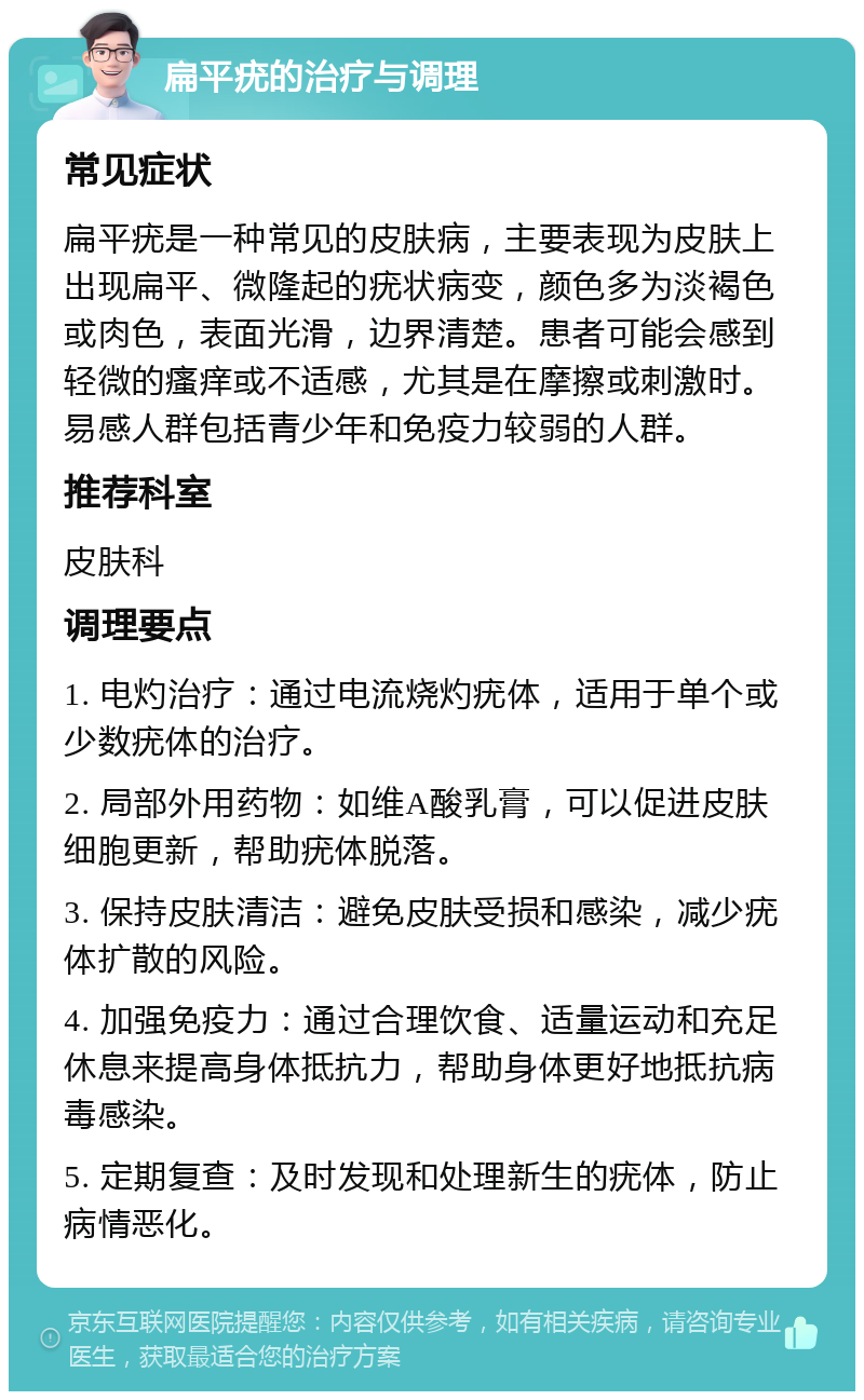 扁平疣的治疗与调理 常见症状 扁平疣是一种常见的皮肤病，主要表现为皮肤上出现扁平、微隆起的疣状病变，颜色多为淡褐色或肉色，表面光滑，边界清楚。患者可能会感到轻微的瘙痒或不适感，尤其是在摩擦或刺激时。易感人群包括青少年和免疫力较弱的人群。 推荐科室 皮肤科 调理要点 1. 电灼治疗：通过电流烧灼疣体，适用于单个或少数疣体的治疗。 2. 局部外用药物：如维A酸乳膏，可以促进皮肤细胞更新，帮助疣体脱落。 3. 保持皮肤清洁：避免皮肤受损和感染，减少疣体扩散的风险。 4. 加强免疫力：通过合理饮食、适量运动和充足休息来提高身体抵抗力，帮助身体更好地抵抗病毒感染。 5. 定期复查：及时发现和处理新生的疣体，防止病情恶化。