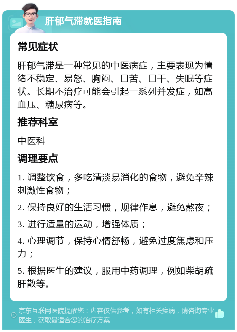 肝郁气滞就医指南 常见症状 肝郁气滞是一种常见的中医病症，主要表现为情绪不稳定、易怒、胸闷、口苦、口干、失眠等症状。长期不治疗可能会引起一系列并发症，如高血压、糖尿病等。 推荐科室 中医科 调理要点 1. 调整饮食，多吃清淡易消化的食物，避免辛辣刺激性食物； 2. 保持良好的生活习惯，规律作息，避免熬夜； 3. 进行适量的运动，增强体质； 4. 心理调节，保持心情舒畅，避免过度焦虑和压力； 5. 根据医生的建议，服用中药调理，例如柴胡疏肝散等。