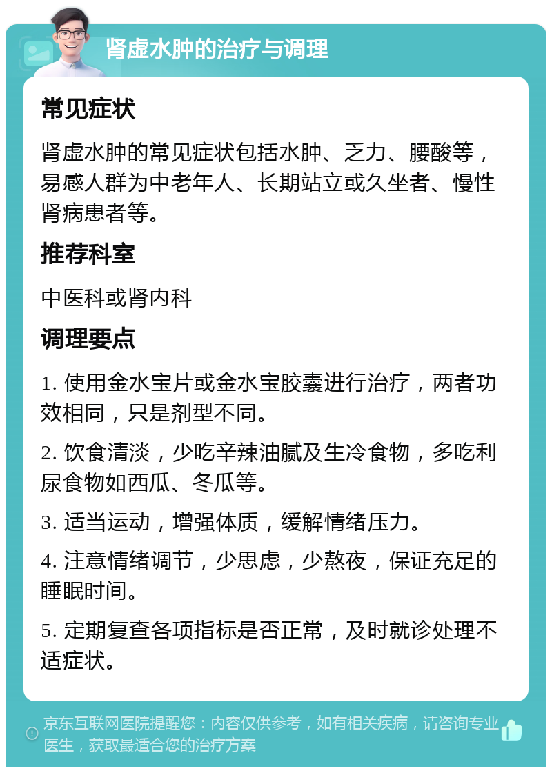 肾虚水肿的治疗与调理 常见症状 肾虚水肿的常见症状包括水肿、乏力、腰酸等，易感人群为中老年人、长期站立或久坐者、慢性肾病患者等。 推荐科室 中医科或肾内科 调理要点 1. 使用金水宝片或金水宝胶囊进行治疗，两者功效相同，只是剂型不同。 2. 饮食清淡，少吃辛辣油腻及生冷食物，多吃利尿食物如西瓜、冬瓜等。 3. 适当运动，增强体质，缓解情绪压力。 4. 注意情绪调节，少思虑，少熬夜，保证充足的睡眠时间。 5. 定期复查各项指标是否正常，及时就诊处理不适症状。