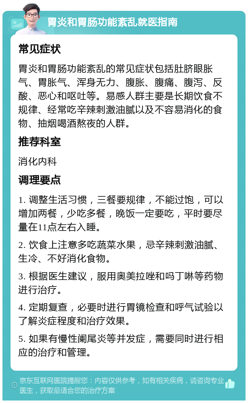 胃炎和胃肠功能紊乱就医指南 常见症状 胃炎和胃肠功能紊乱的常见症状包括肚脐眼胀气、胃胀气、浑身无力、腹胀、腹痛、腹泻、反酸、恶心和呕吐等。易感人群主要是长期饮食不规律、经常吃辛辣刺激油腻以及不容易消化的食物、抽烟喝酒熬夜的人群。 推荐科室 消化内科 调理要点 1. 调整生活习惯，三餐要规律，不能过饱，可以增加两餐，少吃多餐，晚饭一定要吃，平时要尽量在11点左右入睡。 2. 饮食上注意多吃蔬菜水果，忌辛辣刺激油腻、生冷、不好消化食物。 3. 根据医生建议，服用奥美拉唑和吗丁啉等药物进行治疗。 4. 定期复查，必要时进行胃镜检查和呼气试验以了解炎症程度和治疗效果。 5. 如果有慢性阑尾炎等并发症，需要同时进行相应的治疗和管理。