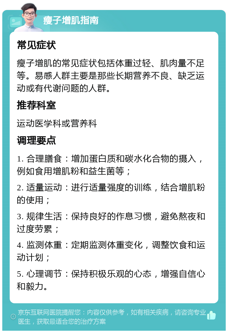 瘦子增肌指南 常见症状 瘦子增肌的常见症状包括体重过轻、肌肉量不足等。易感人群主要是那些长期营养不良、缺乏运动或有代谢问题的人群。 推荐科室 运动医学科或营养科 调理要点 1. 合理膳食：增加蛋白质和碳水化合物的摄入，例如食用增肌粉和益生菌等； 2. 适量运动：进行适量强度的训练，结合增肌粉的使用； 3. 规律生活：保持良好的作息习惯，避免熬夜和过度劳累； 4. 监测体重：定期监测体重变化，调整饮食和运动计划； 5. 心理调节：保持积极乐观的心态，增强自信心和毅力。