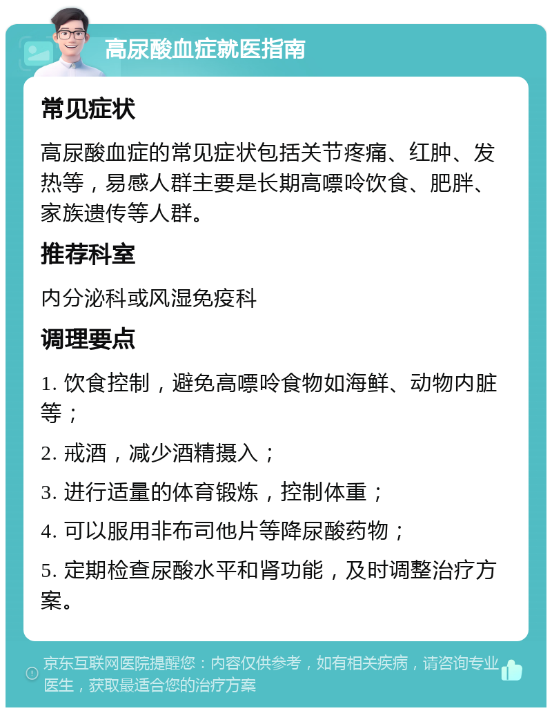 高尿酸血症就医指南 常见症状 高尿酸血症的常见症状包括关节疼痛、红肿、发热等，易感人群主要是长期高嘌呤饮食、肥胖、家族遗传等人群。 推荐科室 内分泌科或风湿免疫科 调理要点 1. 饮食控制，避免高嘌呤食物如海鲜、动物内脏等； 2. 戒酒，减少酒精摄入； 3. 进行适量的体育锻炼，控制体重； 4. 可以服用非布司他片等降尿酸药物； 5. 定期检查尿酸水平和肾功能，及时调整治疗方案。