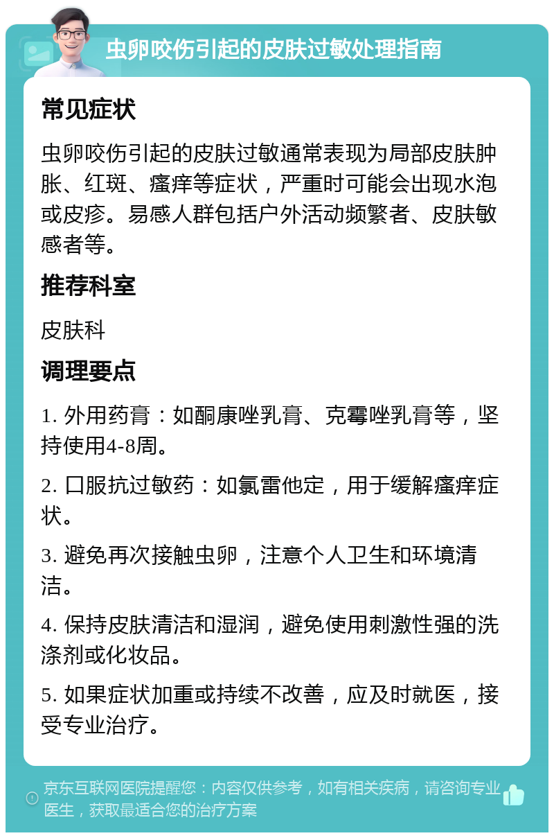 虫卵咬伤引起的皮肤过敏处理指南 常见症状 虫卵咬伤引起的皮肤过敏通常表现为局部皮肤肿胀、红斑、瘙痒等症状，严重时可能会出现水泡或皮疹。易感人群包括户外活动频繁者、皮肤敏感者等。 推荐科室 皮肤科 调理要点 1. 外用药膏：如酮康唑乳膏、克霉唑乳膏等，坚持使用4-8周。 2. 口服抗过敏药：如氯雷他定，用于缓解瘙痒症状。 3. 避免再次接触虫卵，注意个人卫生和环境清洁。 4. 保持皮肤清洁和湿润，避免使用刺激性强的洗涤剂或化妆品。 5. 如果症状加重或持续不改善，应及时就医，接受专业治疗。